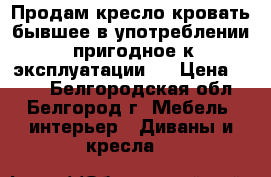 Продам кресло-кровать бывшее в употреблении ,пригодное к эксплуатации . › Цена ­ 300 - Белгородская обл., Белгород г. Мебель, интерьер » Диваны и кресла   